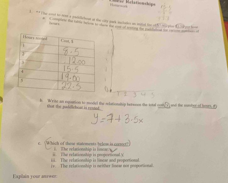 Rear Relationships
Homework
1. **The cost to rent a paddleboat at the city park includes an initial fee of 57 00 plus 53 50 per hour
hours.
a. Complete the table below to show the cost of renting the paddleboat for various numbers of
b. Write an equation to model the relationship between the total cost[ y, and the number of hours. Z
that the paddleboat is rented.
c. Which of these statements below is correct?
i. The relationship is linear.
ii. The relationship is proportional.
iii. The relationship is linear and proportional.
iv. The relationship is neither linear nor proportional.
Explain your answer: