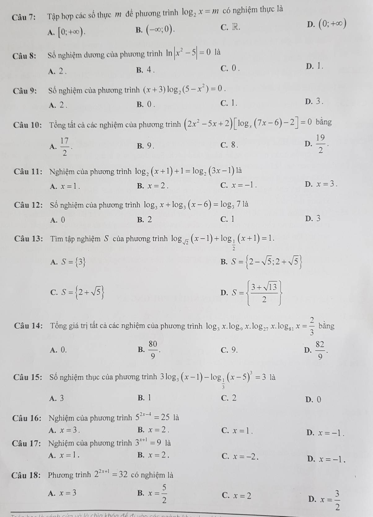 Tập hợp các số thực m để phương trình log _2x=m có nghiệm thực là
A. [0;+∈fty ). B. (-∈fty ;0). C. R. D. (0;+∈fty )
Câu 8: Số nghiệm dương của phương trình ln |x^2-5|=0 là
A. 2 . B. 4 . C. 0 .
D. 1 .
Câu 9: Số nghiệm của phương trình (x+3)log _2(5-x^2)=0.
A. 2 . B. () . C. 1.
D. 3 .
Câu 10: Tổng tất cả các nghiệm của phương trình (2x^2-5x+2)[log _x(7x-6)-2]=0 bǎng
A.  17/2 . B. 9 . C. 8 . D.  19/2 .
Câu 11: Nghiệm của phương trình log _2(x+1)+1=log _2(3x-1) là
A. x=1. B. x=2. C. x=-1. D. x=3.
Câu 12: Số nghiệm của phương trình log _3x+log _3(x-6)=log _371a
A. 0 B. 2 C. 1 D. 3
Câu 13: Tìm tập nghiệm S của phương trình log _sqrt(2)(x-1)+log _ 1/2 (x+1)=1.
A. S= 3 B. S= 2-sqrt(5);2+sqrt(5)
C. S= 2+sqrt(5)
D. S=  (3+sqrt(13))/2 
Câu 14: Tổng giá trị tất cả các nghiệm của phương trình log _3x.log _9x.log _27x.log _81x= 2/3 bdr 1º
A. 0. B.  80/9 . C. 9. D.  82/9 .
Câu 15: Số nghiệm thục của phương trình 3log _3(x-1)-log _1(x-5)^3=3 là
3
A. 3 B. 1 C. 2 D. 0
Câu 16: Nghiệm của phương trình 5^(2x-4)=25 là
A. x=3. B. x=2. C. x=1.
D. x=-1.
Câu 17: Nghiệm của phương trình 3^(x+1)=9 là
A. x=1. B. x=2. C. x=-2.
D. x=-1.
Câu 18: Phương trình 2^(2x+1)=32 có nghiệm là
A. x=3 B. x= 5/2 
C. x=2 D. x= 3/2 