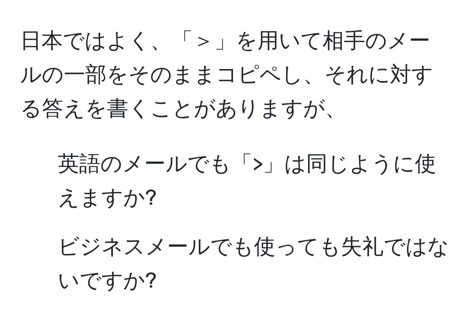 日本ではよく、「＞」を用いて相手のメールの一部をそのままコピペし、それに対する答えを書くことがありますが、  
1. 英語のメールでも「>」は同じように使えますか?  
2. ビジネスメールでも使っても失礼ではないですか?