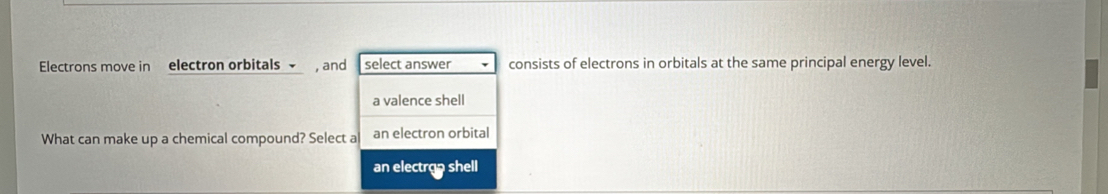 Electrons move in electron orbitals √ , and select answer consists of electrons in orbitals at the same principal energy level.
a valence shell
What can make up a chemical compound? Select a an electron orbital
an electrop shell