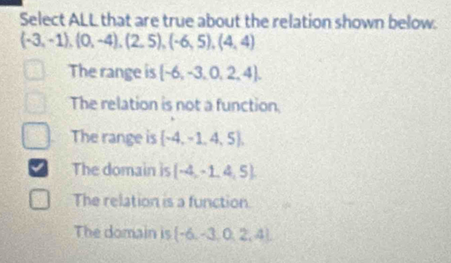 Select ALL that are true about the relation shown below.
(-3,-1),(0,-4),(2,5),(-6,5),(4,4)
The range is  -6,-3,0,2,4.
The relation is not a function.
The range is  -4,-1,4,5 ,
The domain is (-4,-1,4,5).
The relation is a function.
The domain is  -6,-3,0,2,4