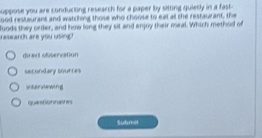 suppose you are conducting research for a paper by sitting quietly in a fast 
ood restaurant and watching those who choose to eat at the restaurant, the
foods they order, and how long they sit and enjoy their meal. Which method of
researth are you using?
diract observation
secondary sources
interviewing
questionnaires
subrel