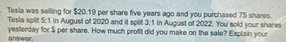 Tesia was selling for $20.19 per share five years ago and you purchased 75 shares. 
Tesla split 5:1 in August of 2020 and it split 3:1 in August of 2022. You sold your shares 
yesterday for $ per share. How much profit did you make on the sale? Explain your 
answer.