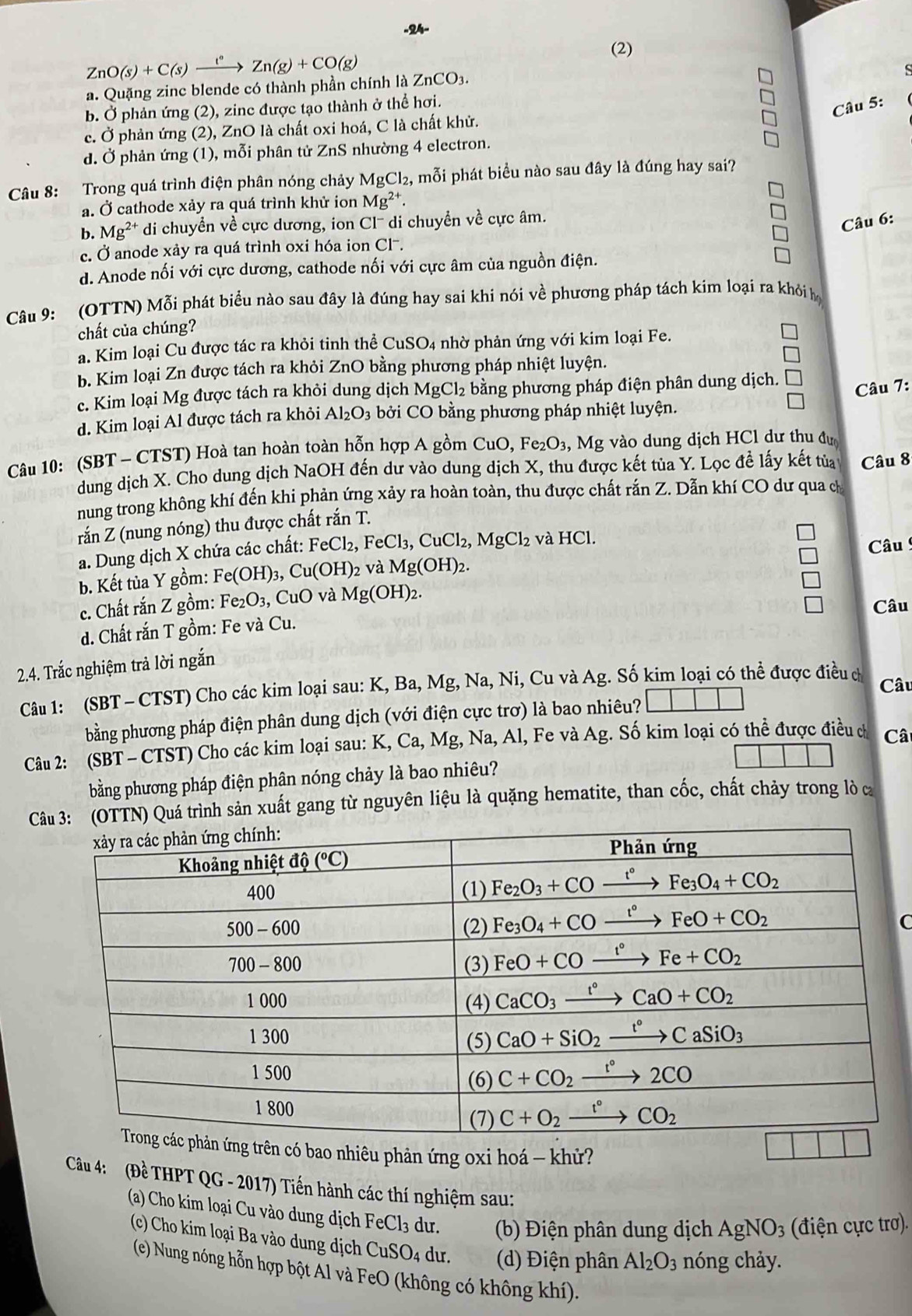 ZnO(s)+C(s)xrightarrow I°Zn(g)+CO(g)
(2)
a. Quặng zinc blende có thành phần chính là ZnCO3.
b. Ở phản ứng (2), zine được tạo thành ở thể hơi.
Câu 5:
c. Ở phản ứng (2), ZnO là chất oxi hoá, C là chất khử.
d. Ở phản ứng (1), mỗi phân tử ZnS nhường 4 electron.
Câu 8: Trong quá trình điện phân nóng chảy MgCl₂, mỗi phát biểu nào sau đây là đúng hay sai?
a. Ở cathode xảy ra quá trình khử ion Mg^(2+).
b. Mg^(2+) di chuyền về cực dương, ion Cl- di chuyển về cực âm.
Câu 6:
c. Ở anode xảy ra quá trình oxi hóa ion Cl-.
d. Anode nối với cực dương, cathode nối với cực âm của nguồn điện.
Câu 9: (OTTN) Mỗi phát biểu nào sau đây là đúng hay sai khi nói về phương pháp tách kim loại ra khỏi họ
chất của chúng?
a. Kim loại Cu được tác ra khỏi tinh thể CuSO4 nhờ phản ứng với kim loại Fe.
b. Kim loại Zn được tách ra khỏi ZnO bằng phương pháp nhiệt luyện. □
c. Kim loại Mg được tách ra khỏi dung dịch MgCl_2 bằng phương pháp điện phân dung dịch. □
□ Câu 7:
d. Kim loại Al được tách ra khỏi Al_2O_3 bởi CO bằng phương pháp nhiệt luyện.
Câu 10: (SBT - CTST) Hoà tan hoàn toàn hỗn hợp A gồm CuO, Fez O_3,Mg vào dung dịch HCl dư thu đư
dung dịch X. Cho dung dịch NaOH đến dư vào dung dịch X, thu được kết tủa Y. Lọc đề lấy kết tủa Câu 8
nung trong không khí đến khi phản ứng xảy ra hoàn toàn, thu được chất rắn Z. Dẫn khí CO dư qua ch
rắn Z (nung nóng) thu được chất rắn T.
a. Dung dịch X chứa các chất: FeCl_2,FeCl_3,CuCl_2,MgCl_2 và HCl.
Câu
b. Kết tủa Y gồm: Fe(OH)_3,Cu(OH)_2 và Mg(OH)_2.
c. Chất rắn Z gồm: Fe_2O_3,CuO và Mg(OH)_2.
□ Câu
d. Chất rắn T gồm: Fe và Cu.
2.4. Trắc nghiệm trả lời ngắn
Câu 1: (SBT - CTST) Cho các kim loại sau: K, Ba, Mg, Na, Ni, Cu và Ag. Số kim loại có thể được điều ch Câu
bằng phương pháp điện phân dung dịch (với điện cực trơ) là bao nhiêu? |
Câu 2: (SBT - CTST) Cho các kim loại sau: K, Ca, Mg, Na, Al, Fe và Ag. Số kim loại có thể được điều ch Câ
bằng phương pháp điện phân nóng chảy là bao nhiêu?
Câu 3: (OTTN) Quá trình sản xuất gang từ nguyên liệu là quặng hematite, than cốc, chất chảy trong lò a
C
có bao nhiêu phản ứng oxi hoá - khử?
Câu 4:  (Đề THPT QG - 2017) Tiến hành các thí nghiệm sau:
(a) Cho kim loại Cu vào dung dịch FeCl_3 dư.  (b) Điện phân dung dịch AgNO_3 (điện cực trơ).
(c) Cho kim loại Ba vào dung dịch CuSO4 dư. (d) Điện phân Al_2O_3 nóng chảy.
(e) Nung nóng hỗn hợp bột Ál và FeO (không có không khí).