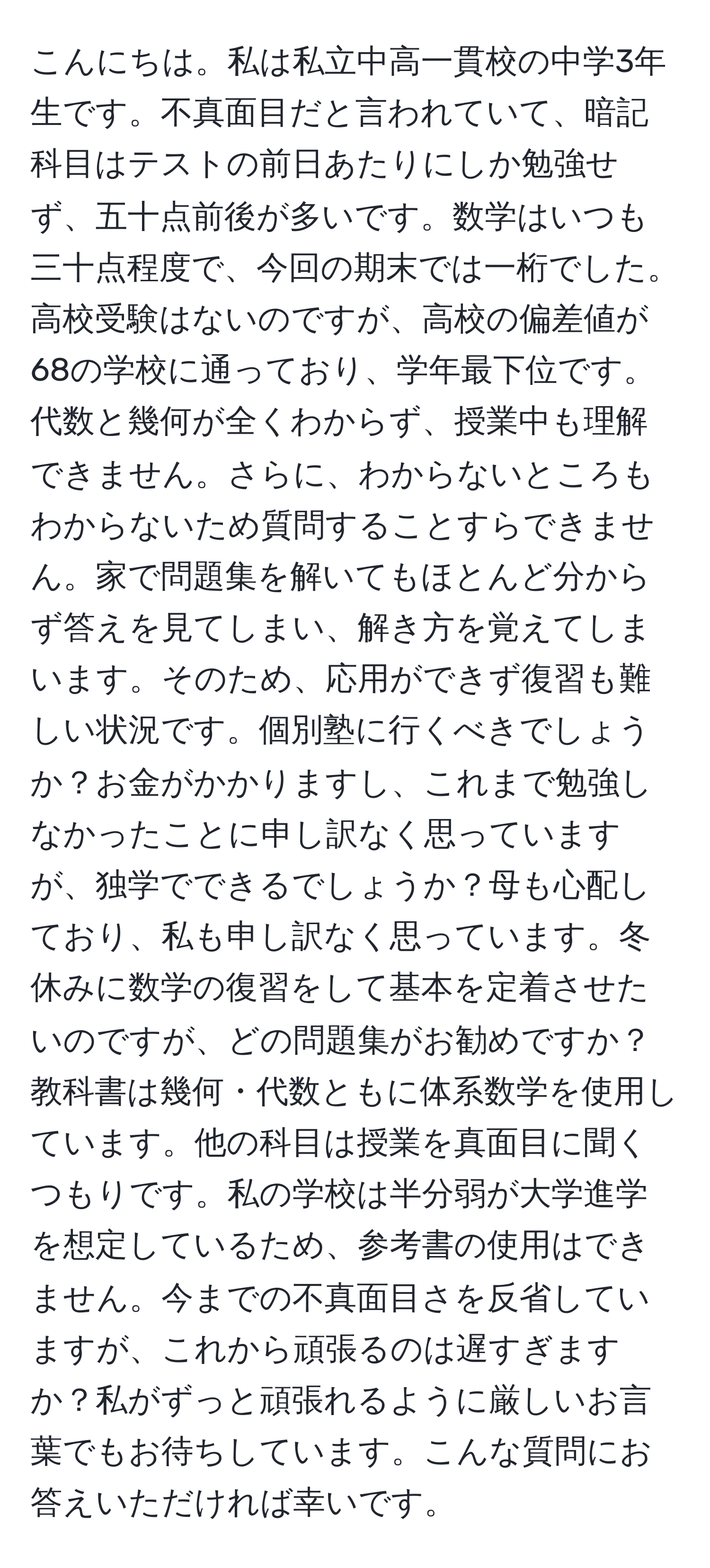 こんにちは。私は私立中高一貫校の中学3年生です。不真面目だと言われていて、暗記科目はテストの前日あたりにしか勉強せず、五十点前後が多いです。数学はいつも三十点程度で、今回の期末では一桁でした。高校受験はないのですが、高校の偏差値が68の学校に通っており、学年最下位です。代数と幾何が全くわからず、授業中も理解できません。さらに、わからないところもわからないため質問することすらできません。家で問題集を解いてもほとんど分からず答えを見てしまい、解き方を覚えてしまいます。そのため、応用ができず復習も難しい状況です。個別塾に行くべきでしょうか？お金がかかりますし、これまで勉強しなかったことに申し訳なく思っていますが、独学でできるでしょうか？母も心配しており、私も申し訳なく思っています。冬休みに数学の復習をして基本を定着させたいのですが、どの問題集がお勧めですか？教科書は幾何・代数ともに体系数学を使用しています。他の科目は授業を真面目に聞くつもりです。私の学校は半分弱が大学進学を想定しているため、参考書の使用はできません。今までの不真面目さを反省していますが、これから頑張るのは遅すぎますか？私がずっと頑張れるように厳しいお言葉でもお待ちしています。こんな質問にお答えいただければ幸いです。