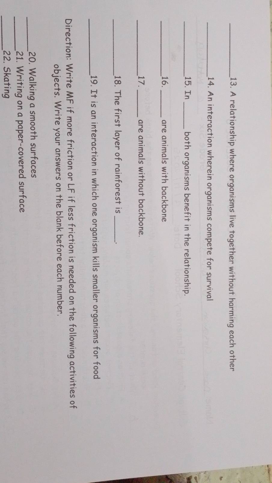 A relationship where organisms live together without harming each other 
_14. An interaction wherein organisms compete for survival 
_15. In _both organisms benefit in the relationship. 
_16._ are animals with backbone 
_17._ are animals without backbone. 
_18. The first layer of rainforest is _. 
_ 
19. It is an interaction in which one organism kills smaller organisms for food 
Direction: Write MF if more friction or LF if less friction is needed on the following activities of 
objects. Write your answers on the blank before each number. 
_20. Walking a smooth surfaces 
_21. Writing on a paper-covered surface 
_22. Skating