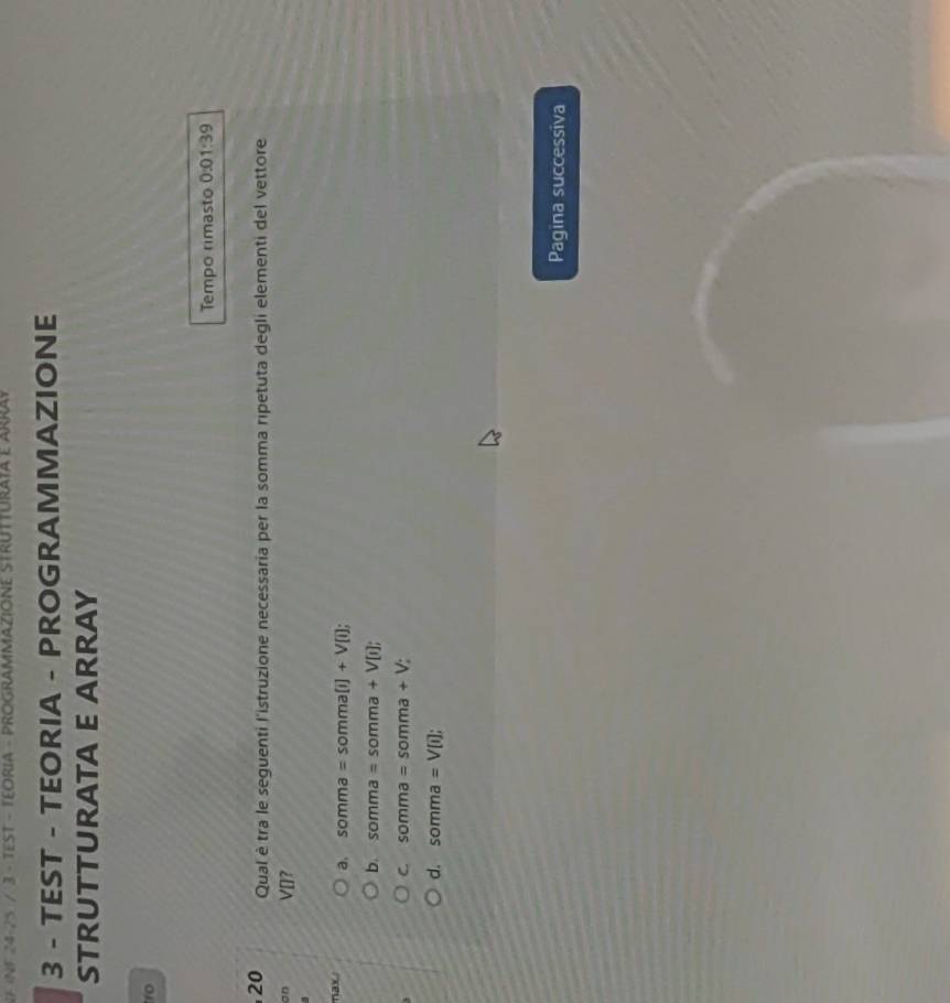 24-25 / 3 - TEST - TEORIA - PROGRAMMAZIONE STRUTTURATA E ARRay
3 - TEST - TEORIA - PROGRAMMAZIONE
STRUTTURATA E ARRAY
ro
Tempo rimasto 0:01:39
20 Qual è tra le seguenti l'istruzione necessaria per la somma ripetuta degli elementi del vettore
an VD?
nax a. somma=somma[i]+V[i];
b. somma=somma+V[i];
C. somma=somma+V;
d. somma=V[i]; 
Pagina successiva