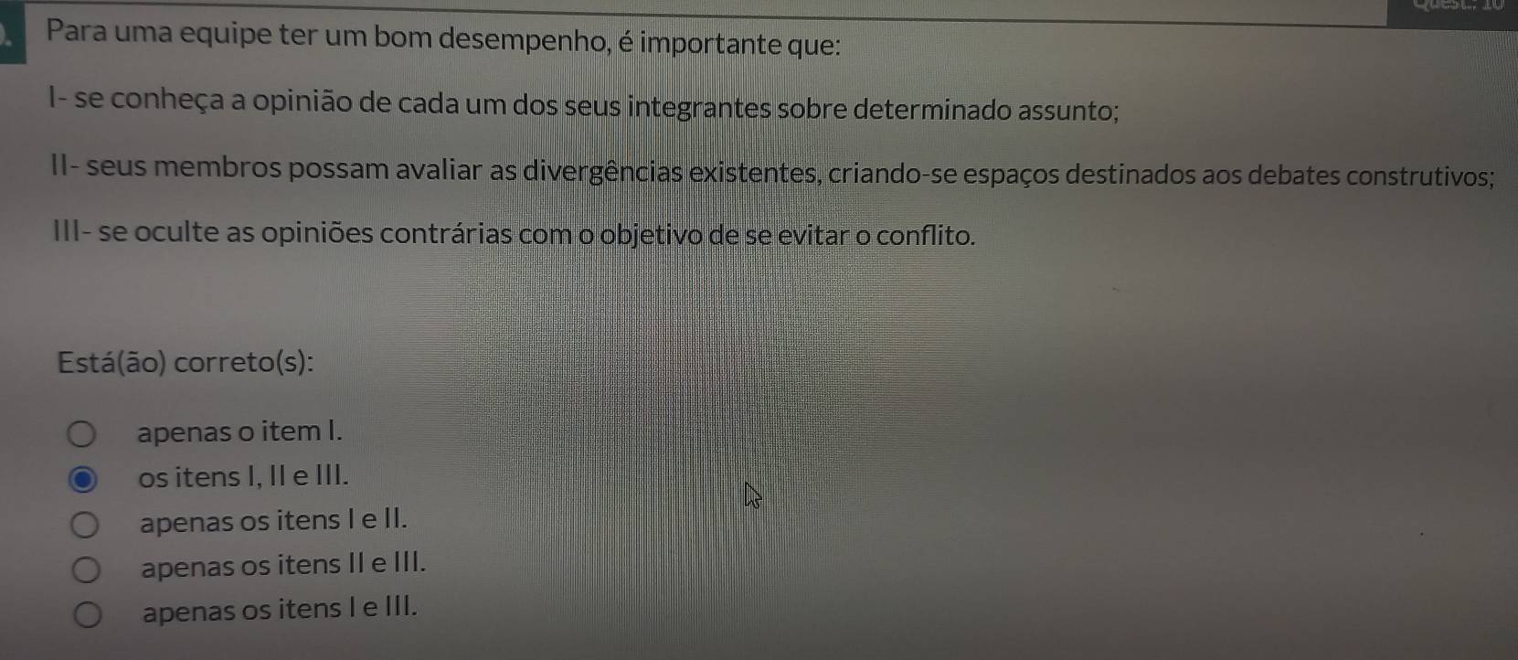 Para uma equipe ter um bom desempenho, é importante que:
I- se conheça a opinião de cada um dos seus integrantes sobre determinado assunto;
II- seus membros possam avaliar as divergências existentes, criando-se espaços destinados aos debates construtivos;
III- se oculte as opiniões contrárias com o objetivo de se evitar o conflito.
Está(ão) correto(s):
apenas o item I.
os itens I, II e III.
apenas os itens I e II.
apenas os itens II e III.
apenas os itens I e III.