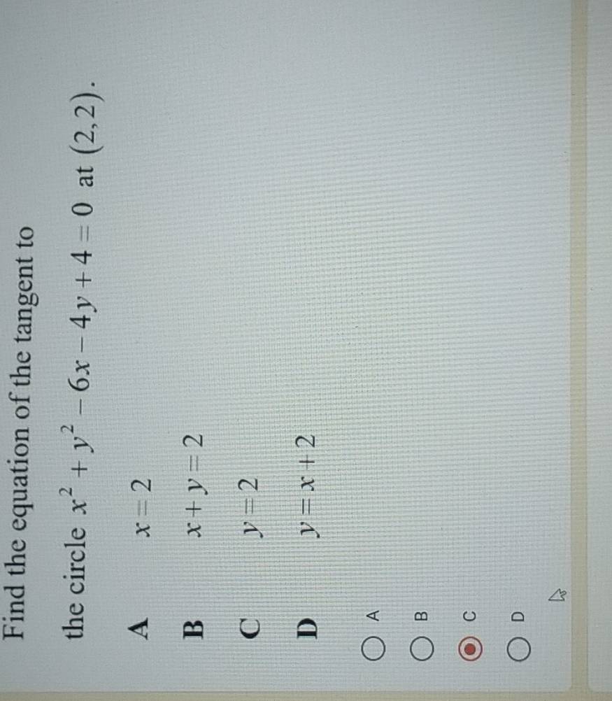 Find the equation of the tangent to
the circle x^2+y^2-6x-4y+4=0 at (2,2).
A
x=2
B
x+y=2
C y=2
D y=x+2
A
B
C
D