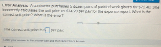 Error Anallysis A contractor purchases 5 dozen pairs of padded work gloves for $71.40. She 
incorrectly calculates the unit price as $14.28 per pair for the expense report. What is the 
correct unit price? What is the error? 
The correct unit price is s□ per pair. 
Enter your answer in the answer box and then click Check Answer.