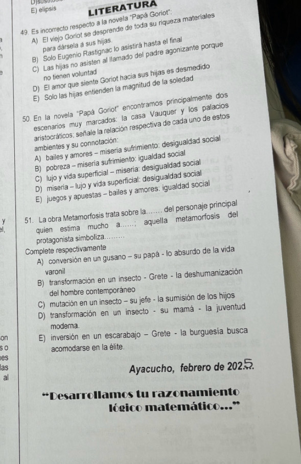 E) elipsis LITERATURA
49. Es incorrecto respecto a la novela "Papá Goriot":
A) El viejo Goriot se desprende de toda su riqueza materiales
para dársela a sus hijas.
B) Solo Eugenio Rastignac lo asistirá hasta el final
C) Las hijas no asisten al llamado del padre agonizante porque
no tienen voluntad
D) El amor que siente Goriot hacia sus hijas es desmedido
E) Solo las hijas entienden la magnitud de la soledad
50. En la novela “Papá Goriot” encontramos principalmente dos
escenarios muy marcados: la casa Vauquer y los palacios
aristocráticos; señale la relación respectiva de cada uno de estos
ambientes y su connotación:
A) bailes y amores - miseria sufrimiento: desigualdad social
B) pobreza - miseria sufrimiento: igualdad social
C) lujo y vida superficial - miseria: desigualdad social
D) miseria - lujo y vida superficial: desigualdad social
E) juegos y apuestas - bailes y amores: igualdad social
y 51. La obra Metamorfosis trata sobre la... del personaje principal
. quien estima mucho a..; aquella metamorfosis del
protagonista simboliza.….
Complete respectivamente
A) conversión en un gusano - su papá - lo absurdo de la vida
varonil
B) transformación en un insecto - Grete - la deshumanización
del hombre contemporáneo
C) mutación en un insecto - su jefe - la sumisión de los hijos
D) transformación en un insecto - su mamá - la juventud
moderna.
on E) inversión en un escarabajo - Grete - la burguesía busca
so acomodarse en la élite.
es
las
al Ayacucho, febrero de 202.
“Desarrollamos tu razonamiento
lógico matemático..."