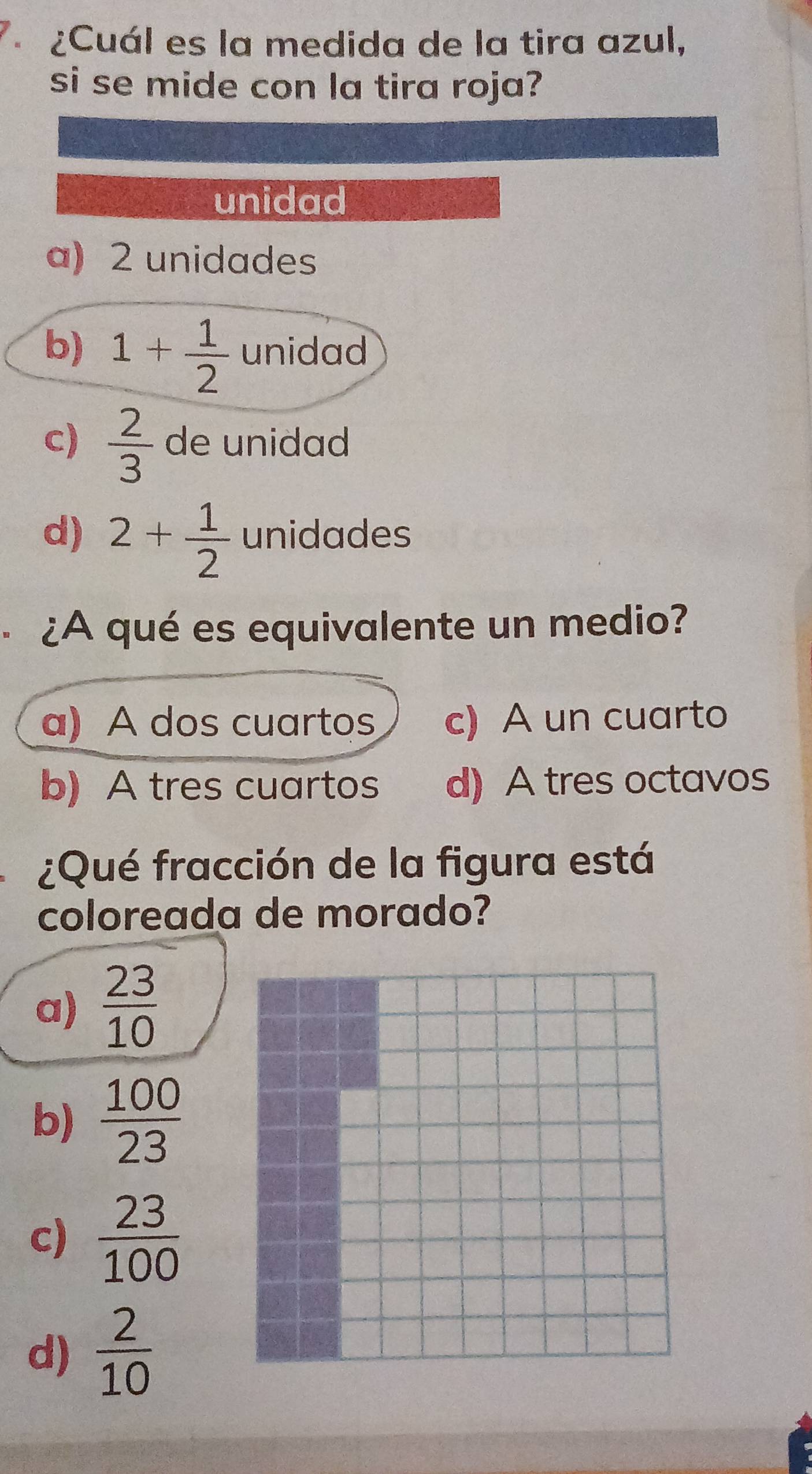 7 ¿Cuál es la medida de la tira azul,
si se mide con la tira roja?
unidad
a) 2 unidades
b) 1+ 1/2  unidad
c)  2/3  de unidad
d) 2+ 1/2  unidades
¿A qué es equivalente un medio?
a) A dos cuartos c) A un cuarto
b) A tres cuartos d) A tres octavos
¿Qué fracción de la figura está
coloreada de morado?
a)  23/10 
b)  100/23 
c)  23/100 
d)  2/10 