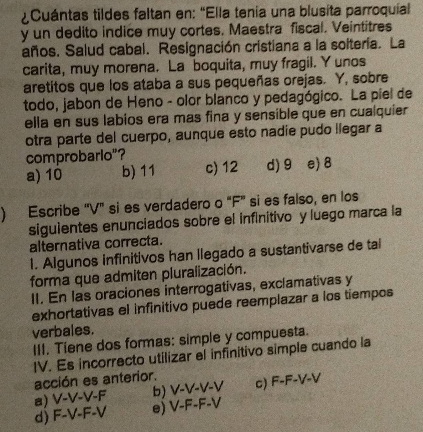 ¿ Cuántas tildes faltan en: "Ella tenia una blusita parroquial
y un dedito indice muy cortes. Maestra fiscal. Veintitres
años. Salud cabal. Resignación cristiana a la soltería. La
carita, muy morena. La boquita, muy fragil. Y unos
aretitos que los ataba a sus pequeñas orejas. Y, sobre
todo, jabon de Heno - olor blanco y pedagógico. La píel de
ella en sus labios era mas fina y sensible que en cualquier 
otra parte del cuerpo, aunque esto nadie pudo llegar a
comprobarlo"?
a) 10 b) 11 c) 12 d) 9 e) 8
) Escribe “ V ” si es verdadero o “ F ” si es falso, en los
siguientes enunciados sobre el infinitivo y luego marca la
alternativa correcta.
I. Algunos infinitivos han llegado a sustantivarse de tal
forma que admiten pluralización.
II. En las oraciones interrogativas, exclamativas y
exhortativas el infinitivo puede reemplazar a los tiempos
verbales.
III. Tiene dos formas: simple y compuesta.
IV. Es incorrecto utilizar el infinitivo simple cuando la
acción es anterior.
a) V-V-V-F
b) V-V-V-V C) F-F-V-V
d) F-V-F-V
e) V-F-F-V