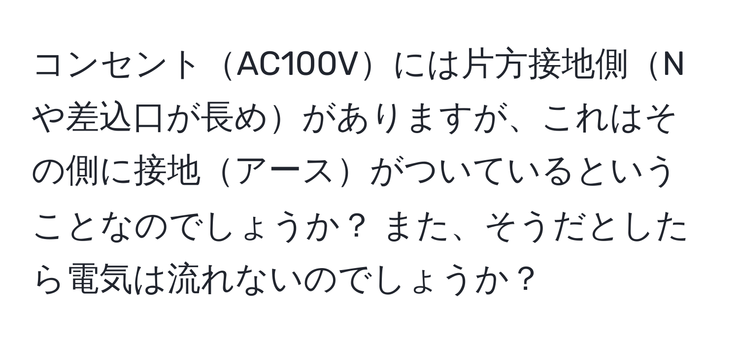 コンセントAC100Vには片方接地側Nや差込口が長めがありますが、これはその側に接地アースがついているということなのでしょうか？ また、そうだとしたら電気は流れないのでしょうか？