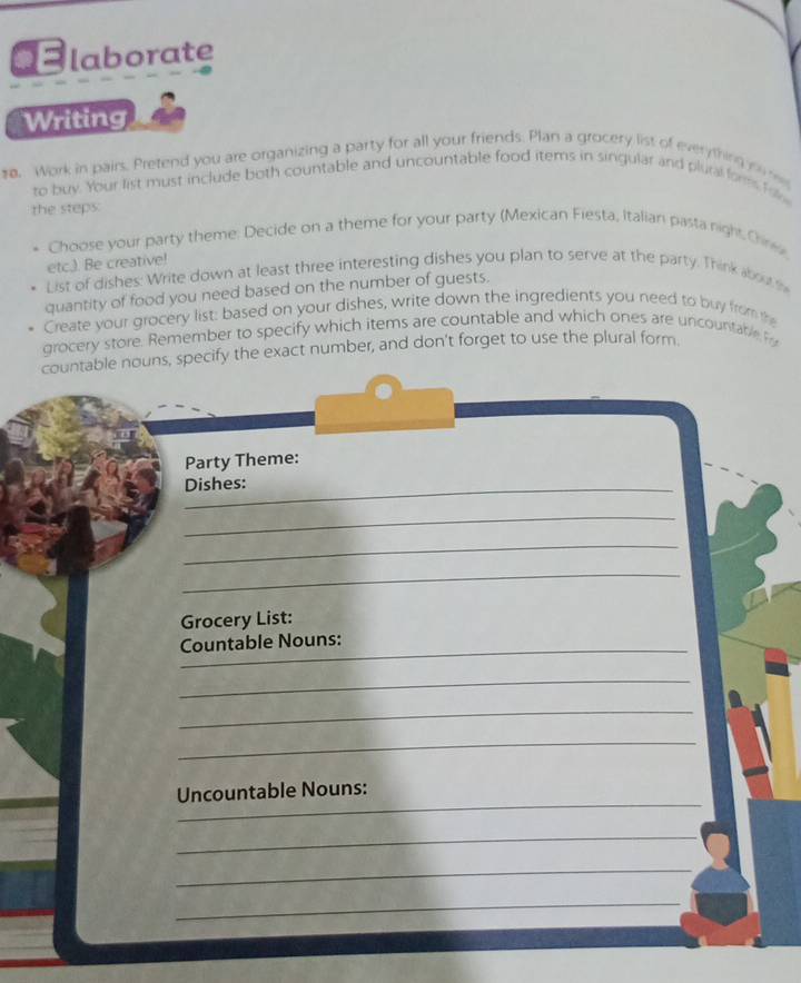 laborate 
Writing 
o. Work in pairs. Pretend you are organizing a party for all your friends. Plan a grocery list of everything to m 
to buy. Your list must include both countable and uncountable food items in singular and plural fors fal 
the steps: 
Choose your party theme: Decide on a theme for your party (Mexican Fiesta, Italiani pasta night Cirex 
etc.). Be creative! 
List of dishes: Write down at least three interesting dishes you plan to serve at the party. Think about t 
quantity of food you need based on the number of guests. 
Create your grocery list: based on your dishes, write down the ingredients you need to buy from the 
grocery store. Remember to specify which items are countable and which ones are uncountable P 
countable nouns, specify the exact number, and don't forget to use the plural form. 
Party Theme: 
Dishes: 
_ 
_ 
_ 
Grocery List: 
_ 
Countable Nouns: 
_ 
_ 
_ 
_ 
Uncountable Nouns: 
_ 
_ 
_