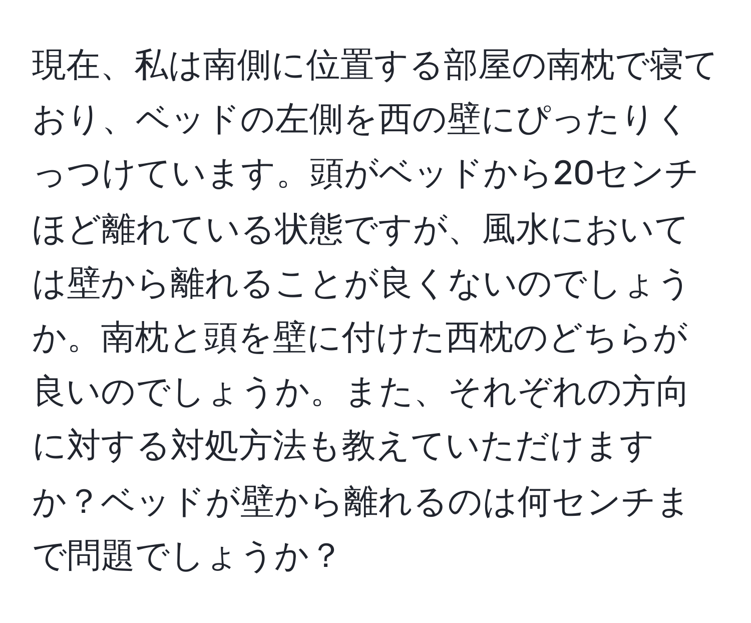 現在、私は南側に位置する部屋の南枕で寝ており、ベッドの左側を西の壁にぴったりくっつけています。頭がベッドから20センチほど離れている状態ですが、風水においては壁から離れることが良くないのでしょうか。南枕と頭を壁に付けた西枕のどちらが良いのでしょうか。また、それぞれの方向に対する対処方法も教えていただけますか？ベッドが壁から離れるのは何センチまで問題でしょうか？