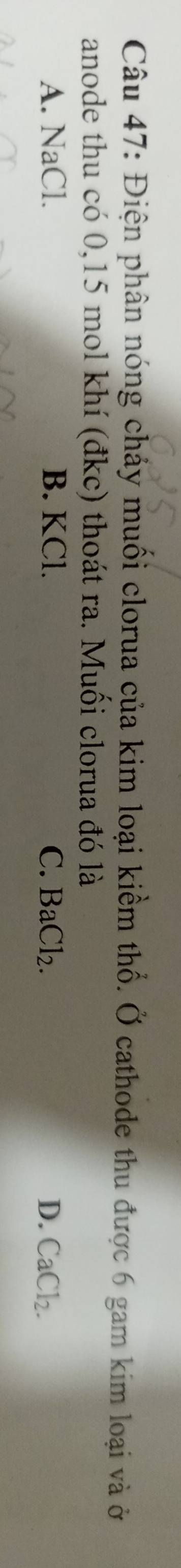 Điện phân nóng chảy muối clorua của kim loại kiềm thổ. Ở cathode thu được 6 gam kim loại và ở
anode thu có 0,15 mol khí (đkc) thoát ra. Muối clorua đó là
A. NaCl. B. KCl. C. BaCl_2. D. CaCl_2.