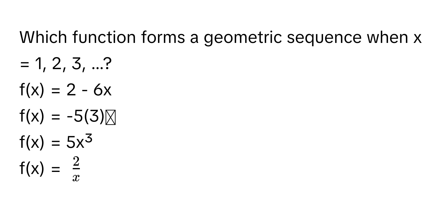 Which function forms a geometric sequence when x = 1, 2, 3, ...?
f(x) = 2 - 6x
f(x) = -5(3)ˣ
f(x) = 5x³
f(x) = $ 2/x $