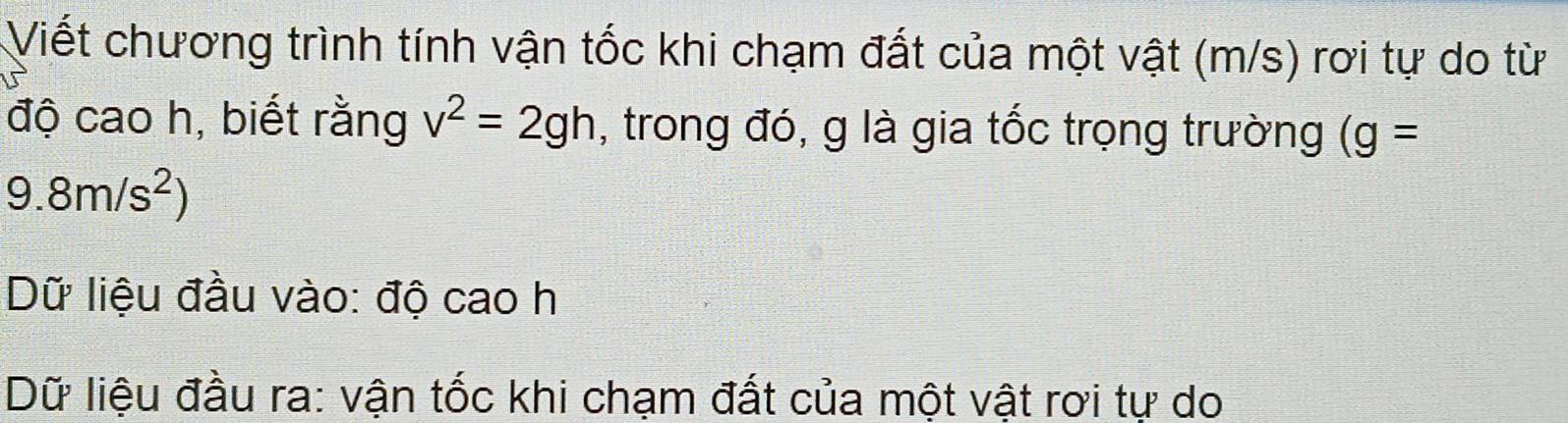 Viết chương trình tính vận tốc khi chạm đất của một vật (m/s) rơi tự do từ 
độ cao h, biết rằng v^2=2gh , trong đó, g là gia tốc trọng trường (g=
9.8m/s^2)
Dữ liệu đầu vào: độ cao h 
Dữ liệu đầu ra: vận tốc khi chạm đất của một vật rơi tự do