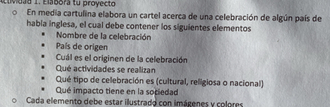 Actividad 1. Elábora tu proyecto 
En media cartulina elabora un cartel acerca de una celebración de algún país de 
habla inglesa, el cual debe contener los siguientes elementos 
Nombre de la celebración 
País de origen 
Cuál es el originen de la celebración 
Qué actividades se realizan 
Qué tipo de celebración es (cultural, religiosa o nacional) 
Qué impacto tiene en la sociedad 
Cada elemento debe estar ilustrado con imágenes y colores