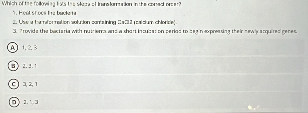 Which of the following lists the steps of transformation in the correct order?
1. Heat shock the bacteria
2. Use a transformation solution containing CaCl2 (calcium chloride).
3. Provide the bacteria with nutrients and a short incubation period to begin expressing their newly acquired genes.
A 1, 2, 3
B 2, 3, 1
C) 3, 2, 1
D 2, 1, 3