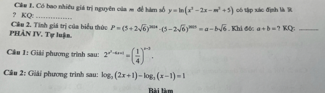 Có bao nhiêu giá trị nguyên của m đề hàm số y=ln (x^2-2x-m^2+5) có tập xác định là R 
? KQ:_ 
Câu 2. Tính giá trị của biểu thức P=(5+2sqrt(6))^2024· (5-2sqrt(6))^2025=a-bsqrt(6). Khi đó: a+b= ? KQ:_ 
PHÀN IV. Tự luận. 
Câu 1: Giải phương trình sau: 2^(x^2)-6x+1=( 1/4 )^x-3. 
Câu 2: Giải phương trình sau: log _3(2x+1)-log _3(x-1)=1
Bài làm