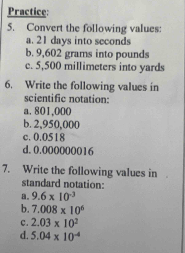 Practice: 
5. Convert the following values: 
a. 21 days into seconds
b. 9,602 grams into pounds
c. 5,500 millimeters into yards
6. Write the following values in 
scientific notation: 
a. 801,000
b. 2,950,000
c. 0.0518
d. 0.000000016
7. Write the following values in 
standard notation: 
a. 9.6* 10^(-3)
b. 7.008* 10^6
c. 2.03* 10^2
d. 5.04* 10^(-4)