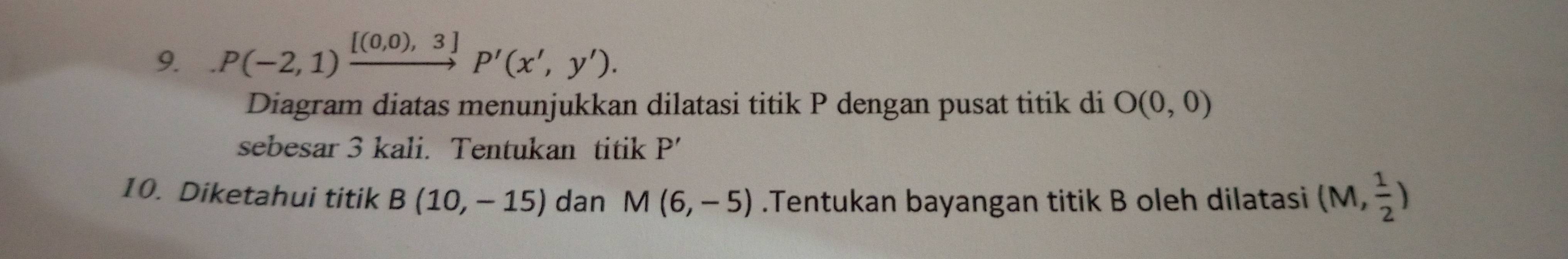 .P(-2,1)xrightarrow [(0,0),3]P'(x',y'). 
Diagram diatas menunjukkan dilatasi titik P dengan pusat titik di O(0,0)
sebesar 3 kali. Tentukan titik P'
10. Diketahui titik B(10,-15) dan M(6,-5).Tentukan bayangan titik B oleh dilatasi (M, 1/2 )