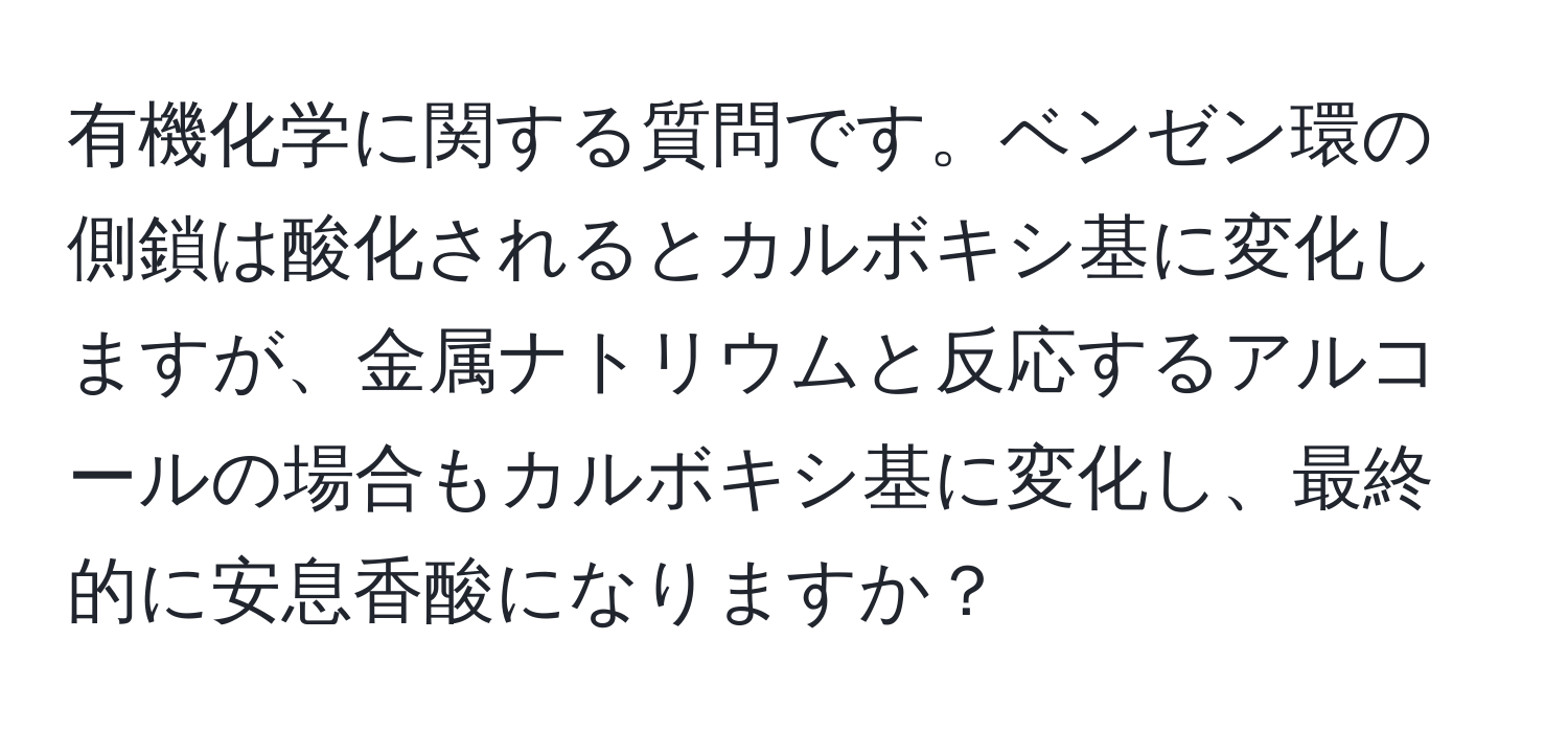 有機化学に関する質問です。ベンゼン環の側鎖は酸化されるとカルボキシ基に変化しますが、金属ナトリウムと反応するアルコールの場合もカルボキシ基に変化し、最終的に安息香酸になりますか？