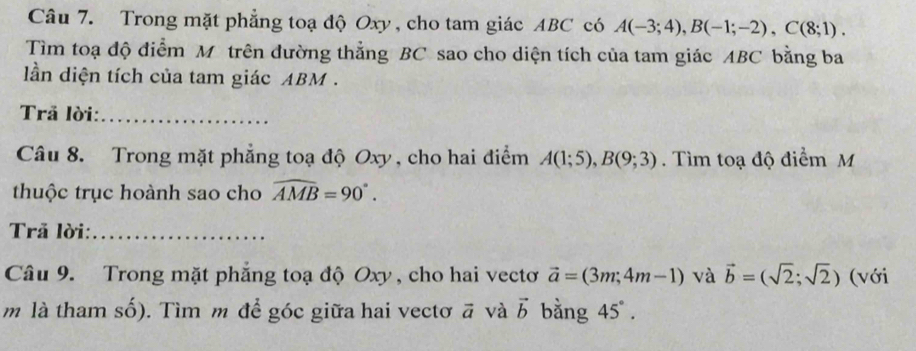 Trong mặt phẳng toạ độ Oxy, cho tam giác ABC có A(-3;4), B(-1;-2), C(8;1). 
Tìm toạ độ điểm Môtrên đường thẳng BC sao cho diện tích của tam giác ABC bằng ba 
lần diện tích của tam giác ABM. 
Trả lời:_ 
Câu 8. Trong mặt phẳng toạ độ Oxy , cho hai điểm A(1;5), B(9;3). Tìm toạ độ điểm M 
thuộc trục hoành sao cho widehat AMB=90°. 
Trã lời:_ 
Câu 9. Trong mặt phẳng toạ độ Oxy , cho hai vectơ vector a=(3m;4m-1) và vector b=(sqrt(2);sqrt(2)) (với 
m là tham số). Tìm m để góc giữa hai vectơ vector a và vector b bằng 45°.