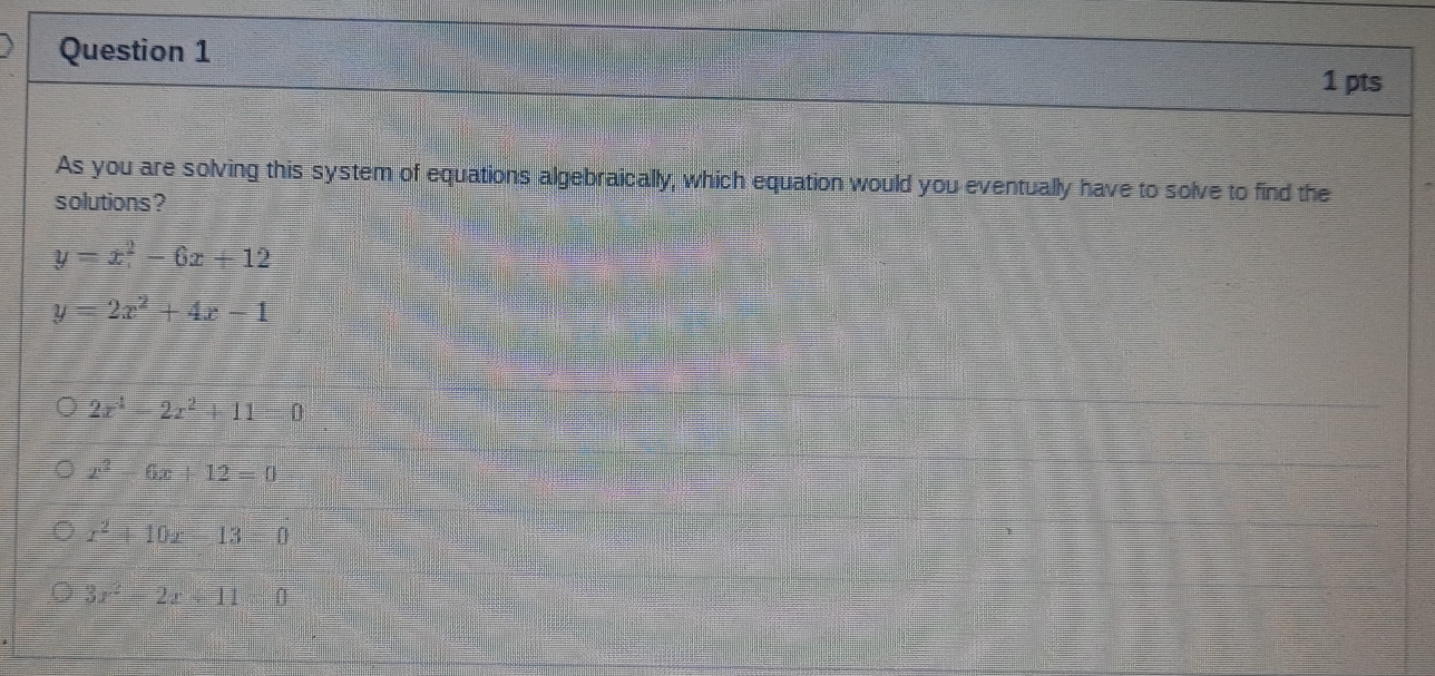 As you are solving this system of equations algebraically, which equation would you eventually have to solve to find the
solutions?
y=x^2-6x+12
y=2x^2+4x-1
2x^4-2x^2+11=0
x^2-6x+12=0
x^2+10x-13=0
3x^2-2x+11=0