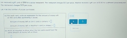 1im received a 9°
The restaurent charges $20 per pize . card of $90 for a pizza restaumant. The restaurant charges $15 per pizza. Heather received a gift card of $110 for a different pirza restaurant. 
Let A be the number of pizzas purchased 
(3) For each card, write an expression for the amount of money left C-C
on the card after purchasing s pirrs . 
Amount of money left on 201 's card 0ncos (u-s)=□ × D 
Amoure of money left on Heother's card (in collers) =□
[b] Wmite an equation to show whel the had cards would have the 
same amoust of money lef as them.