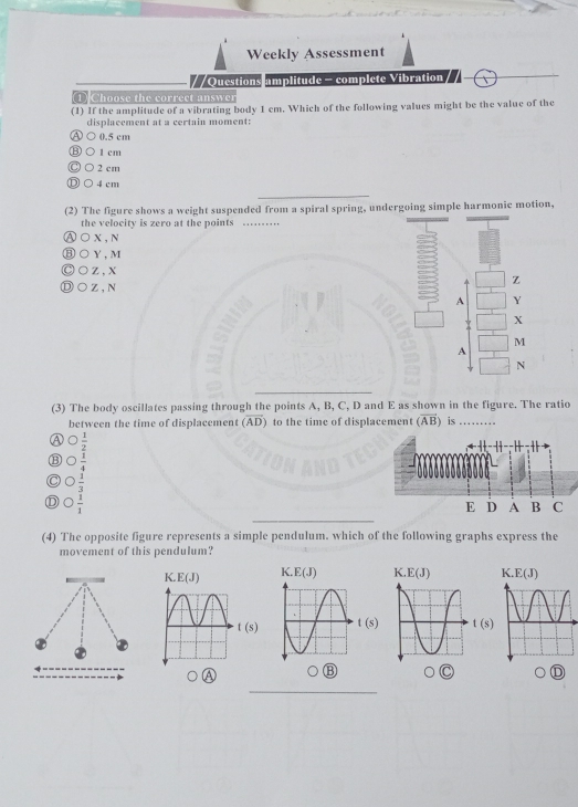 Weekly Assessment
/ /Questions amplitude - complete Vibration
DChoose the correct answer
(1) If the amplitude of a vibrating body 1 cm. Which of the following values might be the value of the
displacement at a certain moment:
0.5 cm
1 cm
2 cm
4 cm
_
(2) The figure shows a weight suspended from a spiral spring, undergoing simple harmonic motion,
the velocity is zero at the points_
①○x,N
⑧○Y,M
)○z,x
Z
Ⓓ○Z,N
A Y
X
M
A
N
_
(3) The body oscillates passing through the points A, B, C, D and E as shown in the figure. The ratio
between the time of displacement (overline AD) to the time of displacement (vector AB) is_
Ⓐ  1/2 
⑬ C  1/4 
C  1/3 
_
D  1/1 
(4) The opposite figure represents a simple pendulum. which of the following graphs express the
movement of this pendulum?
K E(J)
t(s) t(s) t(s)
_
④
_