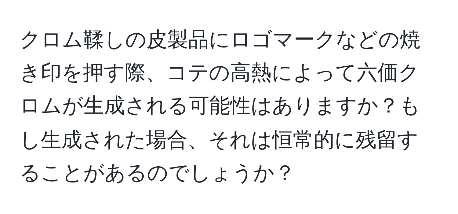 クロム鞣しの皮製品にロゴマークなどの焼き印を押す際、コテの高熱によって六価クロムが生成される可能性はありますか？もし生成された場合、それは恒常的に残留することがあるのでしょうか？