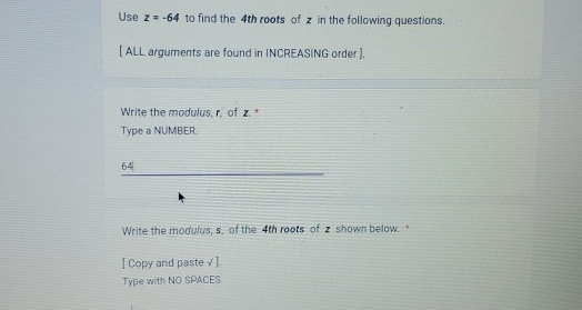 Use z=-64 to find the 4th roots of z in the following questions. 
[ ALL arguments are found in INCREASING order ]. 
Write the modulus, r, of z. * 
Type a NUMBER.
6. 
Write the modulus, s, of the 4th roots of z shown below. 
[ Copy and paste√ ]. 
Type with NO SPACES.