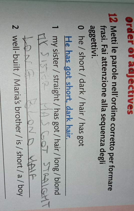 Order of adjectives 
12 Metti le parole nell’ordine corretto per formare 
frasi. Fai attenzione alla sequenza degli 
aggettivi. 
0 he / short / dark / hair / has got 
He has got short, dark hair. 
1 my sister / straight / has got / hair / long / blond 
_ 
_ 
2 well-built / Maria's brother / is / short / a / boy 
_