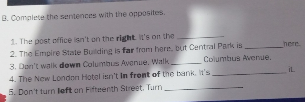 Complete the sentences with the opposites. 
1. The post office isn't on the right. It's on the_ 
2. The Empire State Building is far from here, but Central Park is_ 
here. 
3. Don't walk down Columbus Avenue. Walk _Columbus Avenue. 
4. The New London Hotel isn't in front of the bank. It's_ 
it. 
5. Don't turn left on Fifteenth Street. Turn_