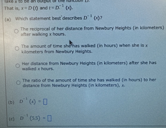 Take x to be an output of the function D.
That is, x=D(t) and t=D.^-1(x). 
(a) Which statement best describes D^(-1)(x) 7
The reciprocal of her distance from Newbury Heights (in kilometers)
after walking x hours.
The amount of time she has walked (in hours) when she is x
kilometers from Newbury Heights.
Her distance from Newbury Heights (in kilometers) after she has
walked x hours.
The ratio of the amount of time she has walked (in hours) to her
distance from Newbury Heights (in kilometers), x.
(b) D^(-1)(x)=□
(c) D^(-1)(5.5)=□