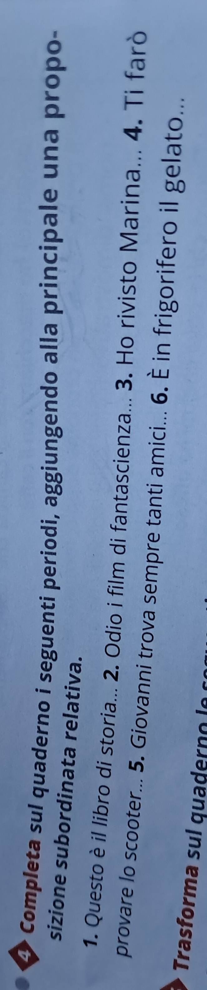 Completa sul quaderno i seguenti periodi, aggiungendo alla principale una propo- 
sizione subordinata relativa. 
1. Questo è il libro di storia... 2. Odio i film di fantascienza... 3. Ho rivisto Marina... 4. Ti farò 
provare lo scooter... 5. Giovanni trova sempre tanti amici... 6. È in frigorifero il gelato... 
Trasforma sul quaderno l