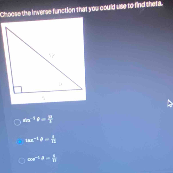 Choose the inverse function that you could use to find theta.
sin^(-1)θ = 12/5 
tan^(-1)θ = 5/12 
cos^(-1)θ = 5/12 