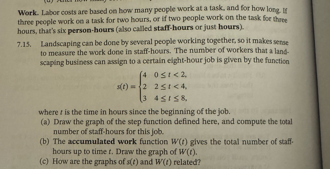 Work. Labor costs are based on how many people work at a task, and for how long. If 
three people work on a task for two hours, or if two people work on the task for three
hours, that’s six person- hours (also called staff- hours or just hours). 
7.15. Landscaping can be done by several people working together, so it makes sense 
to measure the work done in staff- hours. The number of workers that a land- 
scaping business can assign to a certain eight-hour job is given by the function
s(t)=beginarrayl 40≤ t<2, 22≤ t<4, 34≤ t≤ 8,endarray.
where t is the time in hours since the beginning of the job. 
(a) Draw the graph of the step function defined here, and compute the total 
number of staff -hours for this job. 
(b) The accumulated work function W(t) gives the total number of staff-
hours up to time t. Draw the graph of W(t). 
(c) How are the graphs of s(t) and W(t) related?