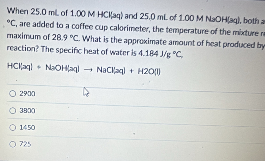 When 25.0 mL of 1.00 M HCl(aq) and 25.0 mL of 1.00 M NaOH(aq), both a°C , are added to a coffee cup calorimeter, the temperature of the mixture re
maximum of 28.9°C. What is the approximate amount of heat produced by
reaction? The specific heat of water is 4.184J/g°C,
HCl(aq)+NaOH(aq)to NaCl(aq)+H2O(l)
2900
3800
1450
725