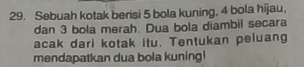 Sebuah kotak berisi 5 bola kuning, 4 bola hijau, 
dan 3 bola merah. Dua bola diambil secara 
acak dari kotak itu. Tentukan peluang 
mendapatkan dua bola kuning!