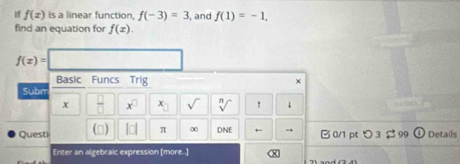 if f(x) is a linear function, f(-3)=3 , and f(1)=-1, 
find an equation for f(x).
f(x)=
Basic Funcs Trig 
× 
Subm
x  □ /□   x^(□) x sqrt() sqrt[n]() ↑ 
Quest () □ □ π ∞ DNE ← 0/1 pt 3 $ 99 O Details 
Enter an algebraic expression (more..]