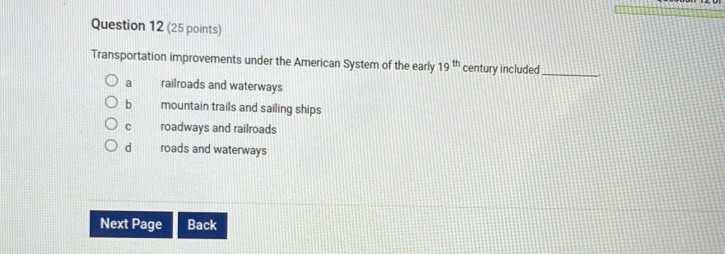 Transportation improvements under the American System of the early 19^(th) century included_
a railroads and waterways
b mountain trails and sailing ships
c roadways and railroads
d roads and waterways
Next Page Back