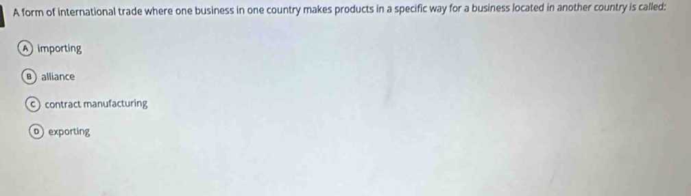 A form of international trade where one business in one country makes products in a specific way for a business located in another country is called:
A importing
Balliance
c contract manufacturing
p exporting