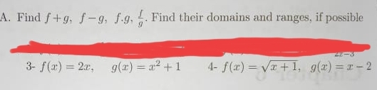 Find f+g, f-g, f· g,  f/g . Find their domains and ranges, if possible
2x-3
3- f(x)=2x, g(x)=x^2+1 1- f(x)=sqrt(x+1), g(x)=x-2