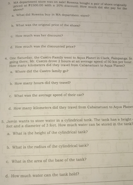 MA department store was on sale! Rowena bought a pair of shoes originally 
priced at P1500,00 with a 20% discount. How much did she pay for the 
shoes? 
a. What did Rowena buy in MA department store? 
_ 
b. What was the original price of the shoes? 
_ 
c. How much was her discount? 
_ 
d. How much was the discounted price? 
_ 
4. Onc Saturday, the Castro Family went to Aqua Planet in Clark, Pampanga. In 
going there, Mr. Castro drove 2 hours at an average speed of 50 km per hour. 
How many kilometers did they travel from Cabanatuan to Aqua Planet? 
a. Where did the Castro family go? 
_ 
b. How many hours did they travel? 
_ 
c. What was the average speed of their car? 
_ 
d. How many kilometers did they travel from Cabanatuan to Aqua Planet 
_ 
5. Jervin wants to store water in a cylindrical tank. The tank has a height 
feet and a diameter of 3 feet. How much water can be stored in the tank? 
a. What is the height of the cylindrical tank? 
_ 
b. What is the radius of the cylindrical tank? 
_ 
c. What is the area of the base of the tank? 
_ 
d. How much water can the tank hold? 
_
