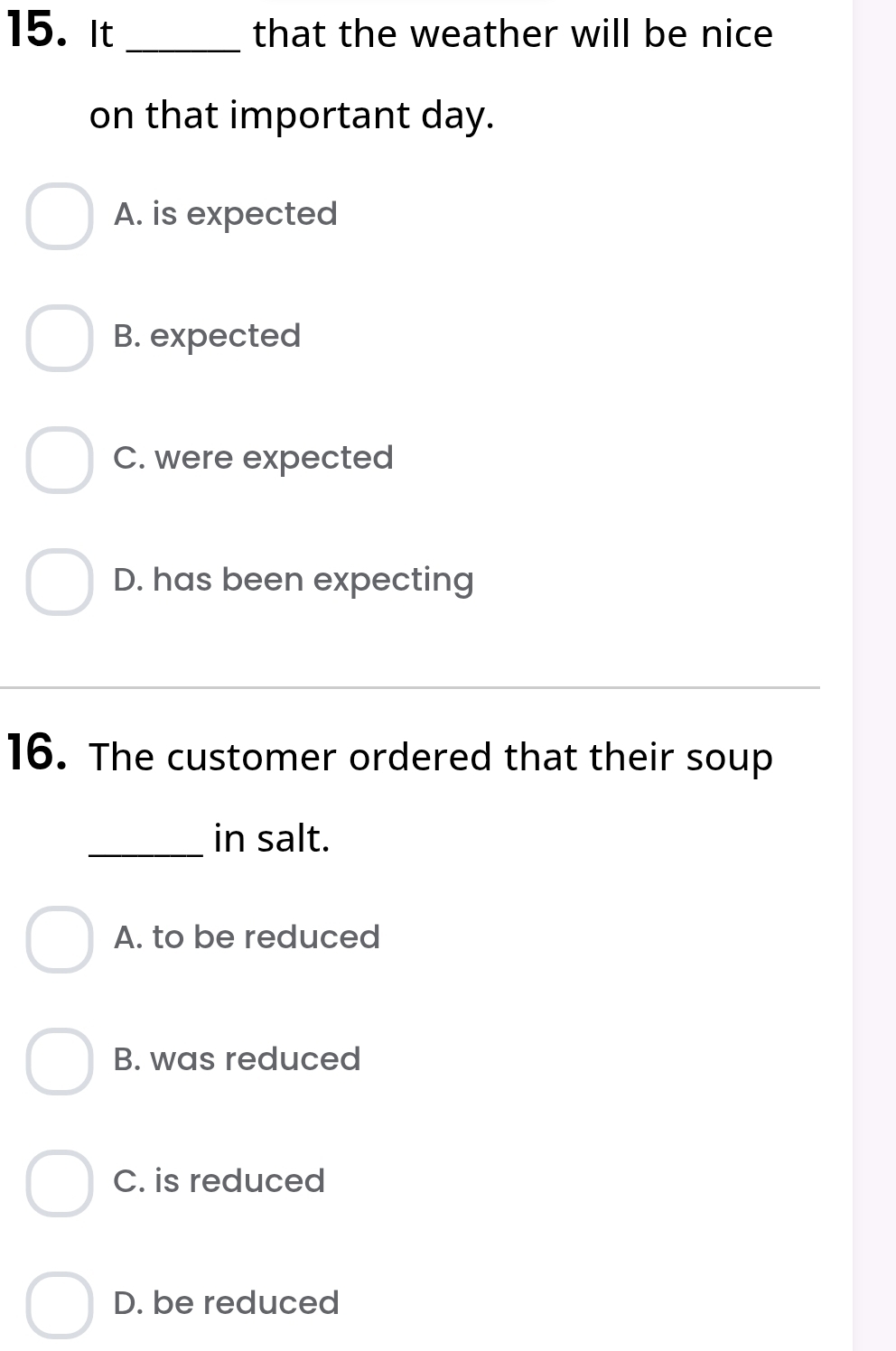 It_ that the weather will be nice 
on that important day.
A. is expected
B. expected
C. were expected
D. has been expecting
16. The customer ordered that their soup
_in salt.
A. to be reduced
B. was reduced
C. is reduced
D. be reduced