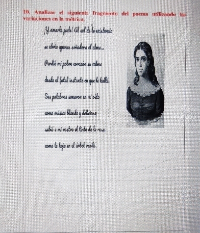 Analizar el siguiente fragmento del poema utilizando las 
variaciones en la métrica. 
A aro ude: Cl sol de l ariatencio 
se abrís apenas soñadore el alma.... 
Perdió mi pobre corazón su cabme 
desde ol fatal instante en que le halbi. 
Sus palabras sonaron en mi oído 
como música blanda y deliciosa; 
subió a mi rostro el tinte de la rosa: 
como la hoja en el árbol vacitú.